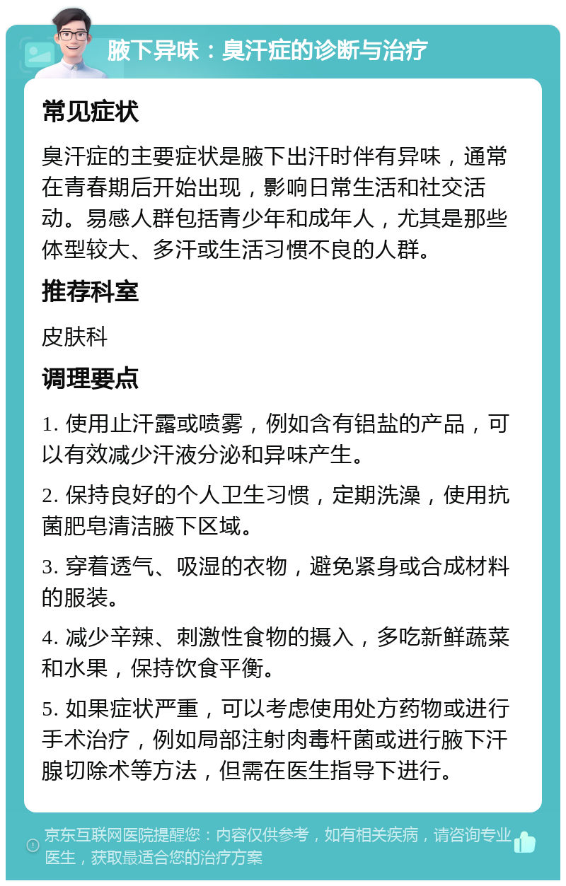 腋下异味：臭汗症的诊断与治疗 常见症状 臭汗症的主要症状是腋下出汗时伴有异味，通常在青春期后开始出现，影响日常生活和社交活动。易感人群包括青少年和成年人，尤其是那些体型较大、多汗或生活习惯不良的人群。 推荐科室 皮肤科 调理要点 1. 使用止汗露或喷雾，例如含有铝盐的产品，可以有效减少汗液分泌和异味产生。 2. 保持良好的个人卫生习惯，定期洗澡，使用抗菌肥皂清洁腋下区域。 3. 穿着透气、吸湿的衣物，避免紧身或合成材料的服装。 4. 减少辛辣、刺激性食物的摄入，多吃新鲜蔬菜和水果，保持饮食平衡。 5. 如果症状严重，可以考虑使用处方药物或进行手术治疗，例如局部注射肉毒杆菌或进行腋下汗腺切除术等方法，但需在医生指导下进行。