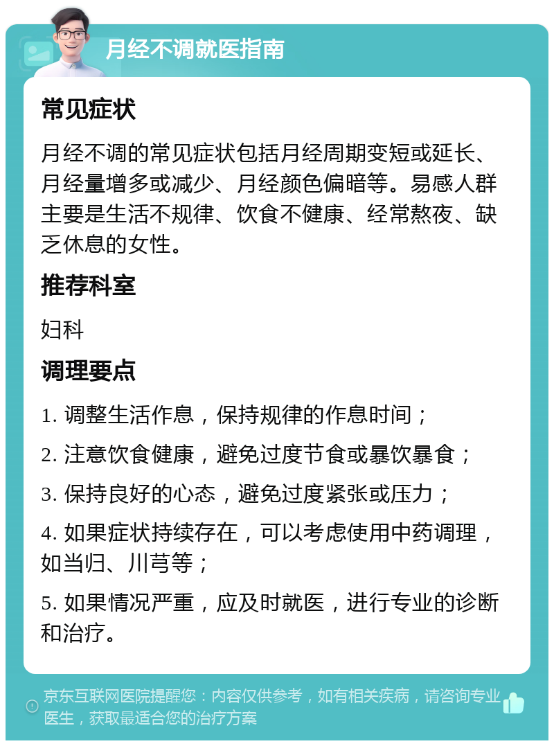 月经不调就医指南 常见症状 月经不调的常见症状包括月经周期变短或延长、月经量增多或减少、月经颜色偏暗等。易感人群主要是生活不规律、饮食不健康、经常熬夜、缺乏休息的女性。 推荐科室 妇科 调理要点 1. 调整生活作息，保持规律的作息时间； 2. 注意饮食健康，避免过度节食或暴饮暴食； 3. 保持良好的心态，避免过度紧张或压力； 4. 如果症状持续存在，可以考虑使用中药调理，如当归、川芎等； 5. 如果情况严重，应及时就医，进行专业的诊断和治疗。