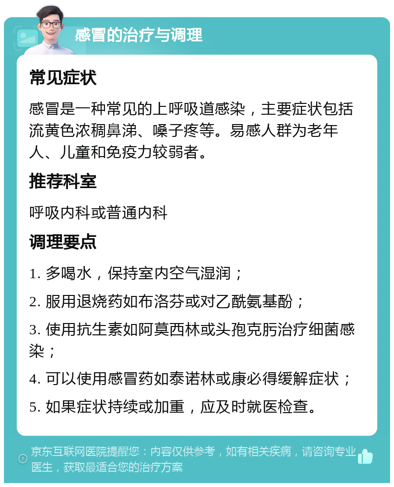 感冒的治疗与调理 常见症状 感冒是一种常见的上呼吸道感染，主要症状包括流黄色浓稠鼻涕、嗓子疼等。易感人群为老年人、儿童和免疫力较弱者。 推荐科室 呼吸内科或普通内科 调理要点 1. 多喝水，保持室内空气湿润； 2. 服用退烧药如布洛芬或对乙酰氨基酚； 3. 使用抗生素如阿莫西林或头孢克肟治疗细菌感染； 4. 可以使用感冒药如泰诺林或康必得缓解症状； 5. 如果症状持续或加重，应及时就医检查。