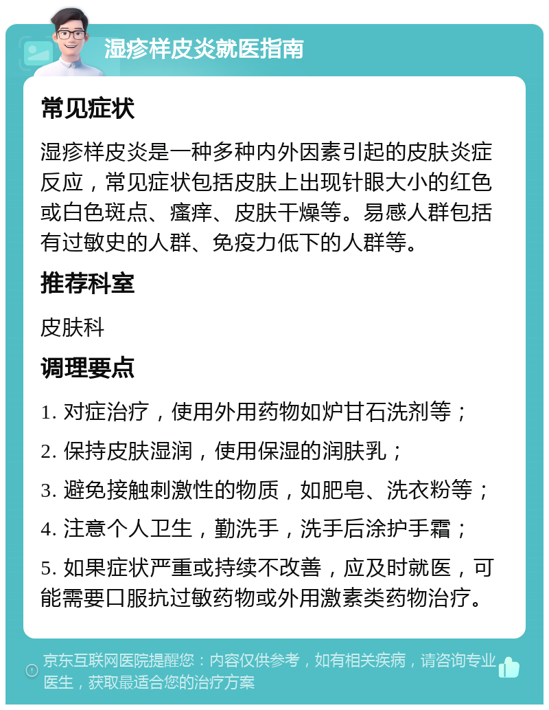 湿疹样皮炎就医指南 常见症状 湿疹样皮炎是一种多种内外因素引起的皮肤炎症反应，常见症状包括皮肤上出现针眼大小的红色或白色斑点、瘙痒、皮肤干燥等。易感人群包括有过敏史的人群、免疫力低下的人群等。 推荐科室 皮肤科 调理要点 1. 对症治疗，使用外用药物如炉甘石洗剂等； 2. 保持皮肤湿润，使用保湿的润肤乳； 3. 避免接触刺激性的物质，如肥皂、洗衣粉等； 4. 注意个人卫生，勤洗手，洗手后涂护手霜； 5. 如果症状严重或持续不改善，应及时就医，可能需要口服抗过敏药物或外用激素类药物治疗。