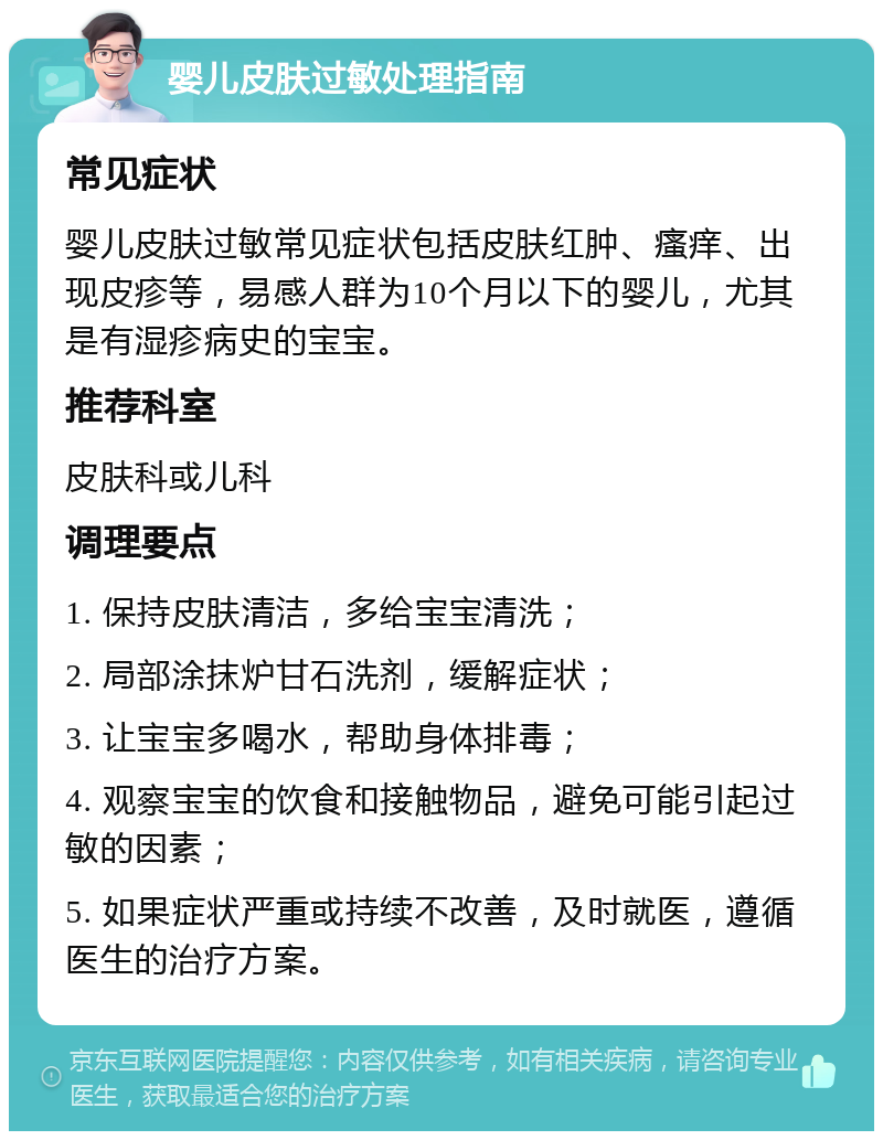 婴儿皮肤过敏处理指南 常见症状 婴儿皮肤过敏常见症状包括皮肤红肿、瘙痒、出现皮疹等，易感人群为10个月以下的婴儿，尤其是有湿疹病史的宝宝。 推荐科室 皮肤科或儿科 调理要点 1. 保持皮肤清洁，多给宝宝清洗； 2. 局部涂抹炉甘石洗剂，缓解症状； 3. 让宝宝多喝水，帮助身体排毒； 4. 观察宝宝的饮食和接触物品，避免可能引起过敏的因素； 5. 如果症状严重或持续不改善，及时就医，遵循医生的治疗方案。