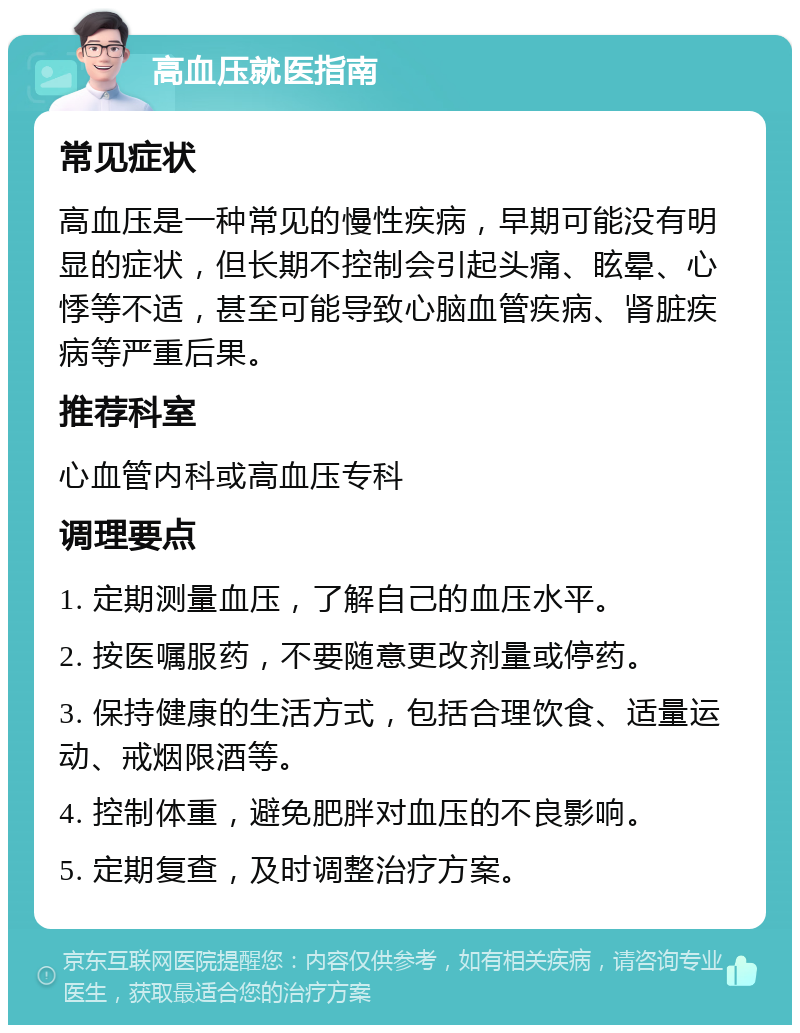 高血压就医指南 常见症状 高血压是一种常见的慢性疾病，早期可能没有明显的症状，但长期不控制会引起头痛、眩晕、心悸等不适，甚至可能导致心脑血管疾病、肾脏疾病等严重后果。 推荐科室 心血管内科或高血压专科 调理要点 1. 定期测量血压，了解自己的血压水平。 2. 按医嘱服药，不要随意更改剂量或停药。 3. 保持健康的生活方式，包括合理饮食、适量运动、戒烟限酒等。 4. 控制体重，避免肥胖对血压的不良影响。 5. 定期复查，及时调整治疗方案。