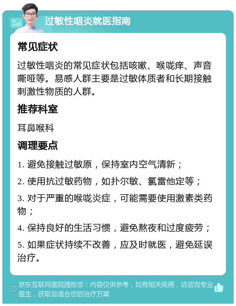 过敏性咽炎就医指南 常见症状 过敏性咽炎的常见症状包括咳嗽、喉咙痒、声音嘶哑等。易感人群主要是过敏体质者和长期接触刺激性物质的人群。 推荐科室 耳鼻喉科 调理要点 1. 避免接触过敏原，保持室内空气清新； 2. 使用抗过敏药物，如扑尔敏、氯雷他定等； 3. 对于严重的喉咙炎症，可能需要使用激素类药物； 4. 保持良好的生活习惯，避免熬夜和过度疲劳； 5. 如果症状持续不改善，应及时就医，避免延误治疗。