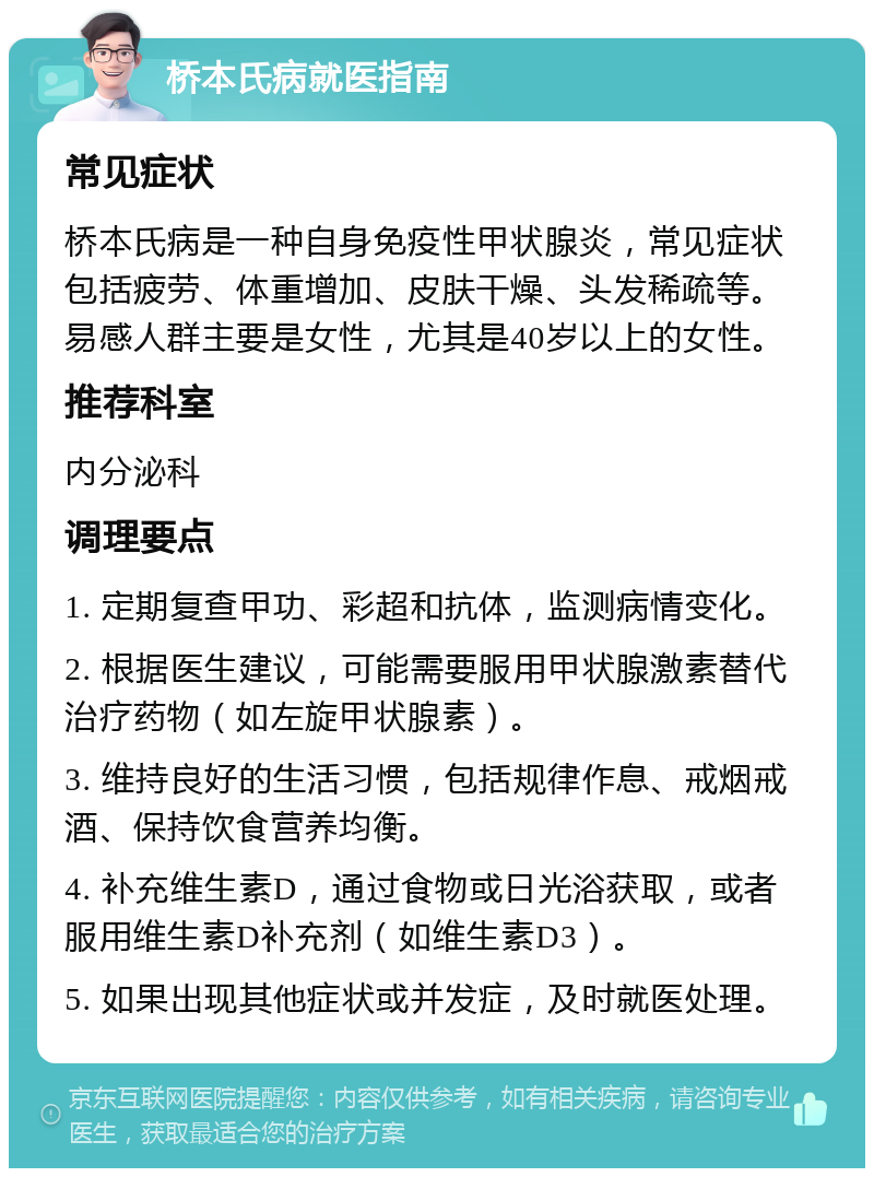 桥本氏病就医指南 常见症状 桥本氏病是一种自身免疫性甲状腺炎，常见症状包括疲劳、体重增加、皮肤干燥、头发稀疏等。易感人群主要是女性，尤其是40岁以上的女性。 推荐科室 内分泌科 调理要点 1. 定期复查甲功、彩超和抗体，监测病情变化。 2. 根据医生建议，可能需要服用甲状腺激素替代治疗药物（如左旋甲状腺素）。 3. 维持良好的生活习惯，包括规律作息、戒烟戒酒、保持饮食营养均衡。 4. 补充维生素D，通过食物或日光浴获取，或者服用维生素D补充剂（如维生素D3）。 5. 如果出现其他症状或并发症，及时就医处理。