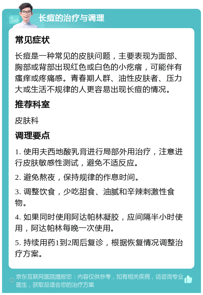 长痘的治疗与调理 常见症状 长痘是一种常见的皮肤问题，主要表现为面部、胸部或背部出现红色或白色的小疙瘩，可能伴有瘙痒或疼痛感。青春期人群、油性皮肤者、压力大或生活不规律的人更容易出现长痘的情况。 推荐科室 皮肤科 调理要点 1. 使用夫西地酸乳膏进行局部外用治疗，注意进行皮肤敏感性测试，避免不适反应。 2. 避免熬夜，保持规律的作息时间。 3. 调整饮食，少吃甜食、油腻和辛辣刺激性食物。 4. 如果同时使用阿达帕林凝胶，应间隔半小时使用，阿达帕林每晚一次使用。 5. 持续用药1到2周后复诊，根据恢复情况调整治疗方案。