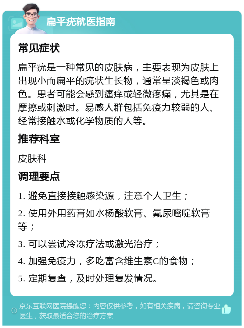 扁平疣就医指南 常见症状 扁平疣是一种常见的皮肤病，主要表现为皮肤上出现小而扁平的疣状生长物，通常呈淡褐色或肉色。患者可能会感到瘙痒或轻微疼痛，尤其是在摩擦或刺激时。易感人群包括免疫力较弱的人、经常接触水或化学物质的人等。 推荐科室 皮肤科 调理要点 1. 避免直接接触感染源，注意个人卫生； 2. 使用外用药膏如水杨酸软膏、氟尿嘧啶软膏等； 3. 可以尝试冷冻疗法或激光治疗； 4. 加强免疫力，多吃富含维生素C的食物； 5. 定期复查，及时处理复发情况。