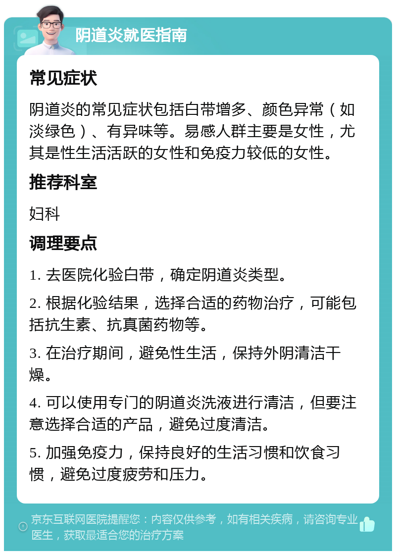 阴道炎就医指南 常见症状 阴道炎的常见症状包括白带增多、颜色异常（如淡绿色）、有异味等。易感人群主要是女性，尤其是性生活活跃的女性和免疫力较低的女性。 推荐科室 妇科 调理要点 1. 去医院化验白带，确定阴道炎类型。 2. 根据化验结果，选择合适的药物治疗，可能包括抗生素、抗真菌药物等。 3. 在治疗期间，避免性生活，保持外阴清洁干燥。 4. 可以使用专门的阴道炎洗液进行清洁，但要注意选择合适的产品，避免过度清洁。 5. 加强免疫力，保持良好的生活习惯和饮食习惯，避免过度疲劳和压力。