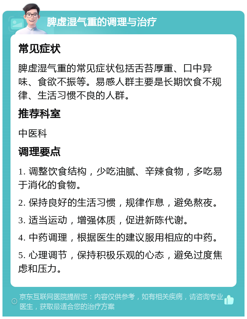 脾虚湿气重的调理与治疗 常见症状 脾虚湿气重的常见症状包括舌苔厚重、口中异味、食欲不振等。易感人群主要是长期饮食不规律、生活习惯不良的人群。 推荐科室 中医科 调理要点 1. 调整饮食结构，少吃油腻、辛辣食物，多吃易于消化的食物。 2. 保持良好的生活习惯，规律作息，避免熬夜。 3. 适当运动，增强体质，促进新陈代谢。 4. 中药调理，根据医生的建议服用相应的中药。 5. 心理调节，保持积极乐观的心态，避免过度焦虑和压力。