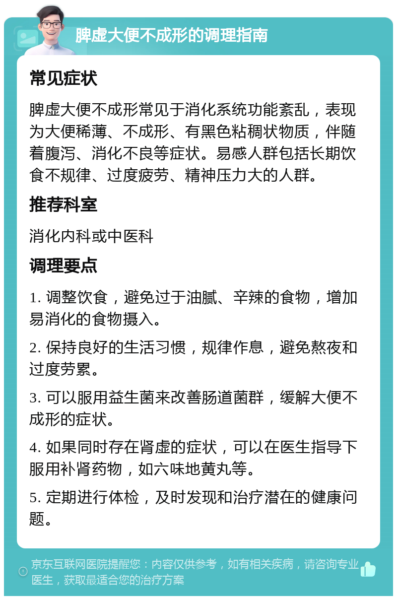 脾虚大便不成形的调理指南 常见症状 脾虚大便不成形常见于消化系统功能紊乱，表现为大便稀薄、不成形、有黑色粘稠状物质，伴随着腹泻、消化不良等症状。易感人群包括长期饮食不规律、过度疲劳、精神压力大的人群。 推荐科室 消化内科或中医科 调理要点 1. 调整饮食，避免过于油腻、辛辣的食物，增加易消化的食物摄入。 2. 保持良好的生活习惯，规律作息，避免熬夜和过度劳累。 3. 可以服用益生菌来改善肠道菌群，缓解大便不成形的症状。 4. 如果同时存在肾虚的症状，可以在医生指导下服用补肾药物，如六味地黄丸等。 5. 定期进行体检，及时发现和治疗潜在的健康问题。