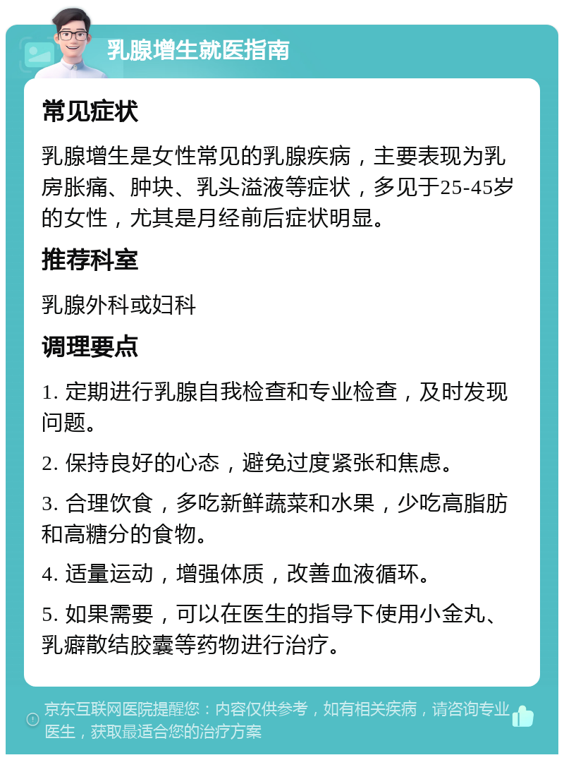 乳腺增生就医指南 常见症状 乳腺增生是女性常见的乳腺疾病，主要表现为乳房胀痛、肿块、乳头溢液等症状，多见于25-45岁的女性，尤其是月经前后症状明显。 推荐科室 乳腺外科或妇科 调理要点 1. 定期进行乳腺自我检查和专业检查，及时发现问题。 2. 保持良好的心态，避免过度紧张和焦虑。 3. 合理饮食，多吃新鲜蔬菜和水果，少吃高脂肪和高糖分的食物。 4. 适量运动，增强体质，改善血液循环。 5. 如果需要，可以在医生的指导下使用小金丸、乳癖散结胶囊等药物进行治疗。