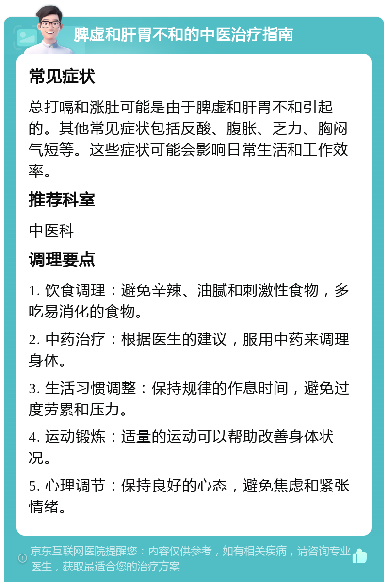 脾虚和肝胃不和的中医治疗指南 常见症状 总打嗝和涨肚可能是由于脾虚和肝胃不和引起的。其他常见症状包括反酸、腹胀、乏力、胸闷气短等。这些症状可能会影响日常生活和工作效率。 推荐科室 中医科 调理要点 1. 饮食调理：避免辛辣、油腻和刺激性食物，多吃易消化的食物。 2. 中药治疗：根据医生的建议，服用中药来调理身体。 3. 生活习惯调整：保持规律的作息时间，避免过度劳累和压力。 4. 运动锻炼：适量的运动可以帮助改善身体状况。 5. 心理调节：保持良好的心态，避免焦虑和紧张情绪。