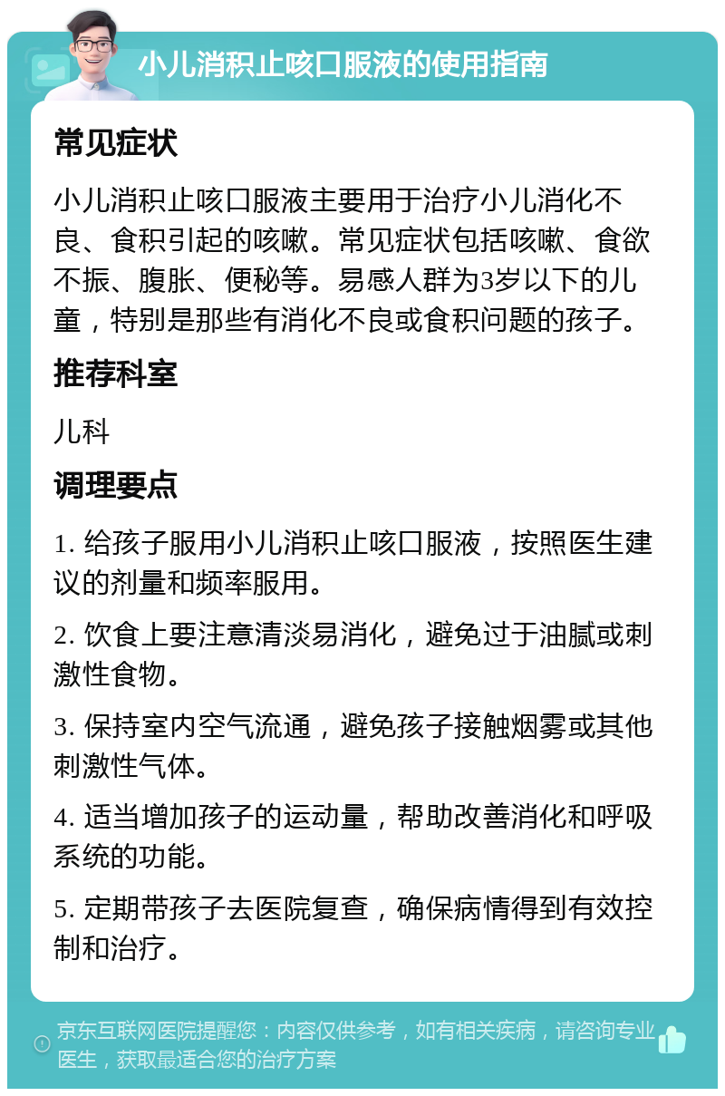 小儿消积止咳口服液的使用指南 常见症状 小儿消积止咳口服液主要用于治疗小儿消化不良、食积引起的咳嗽。常见症状包括咳嗽、食欲不振、腹胀、便秘等。易感人群为3岁以下的儿童，特别是那些有消化不良或食积问题的孩子。 推荐科室 儿科 调理要点 1. 给孩子服用小儿消积止咳口服液，按照医生建议的剂量和频率服用。 2. 饮食上要注意清淡易消化，避免过于油腻或刺激性食物。 3. 保持室内空气流通，避免孩子接触烟雾或其他刺激性气体。 4. 适当增加孩子的运动量，帮助改善消化和呼吸系统的功能。 5. 定期带孩子去医院复查，确保病情得到有效控制和治疗。