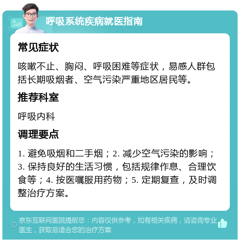 呼吸系统疾病就医指南 常见症状 咳嗽不止、胸闷、呼吸困难等症状，易感人群包括长期吸烟者、空气污染严重地区居民等。 推荐科室 呼吸内科 调理要点 1. 避免吸烟和二手烟；2. 减少空气污染的影响；3. 保持良好的生活习惯，包括规律作息、合理饮食等；4. 按医嘱服用药物；5. 定期复查，及时调整治疗方案。