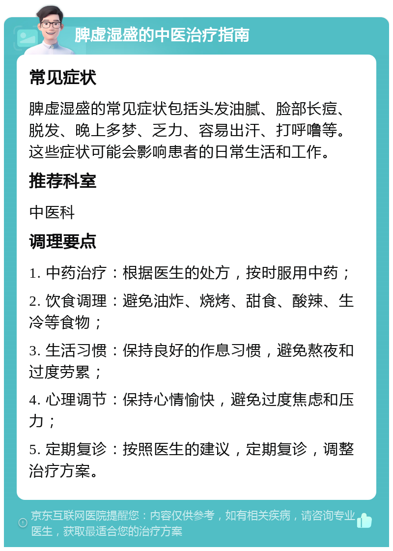 脾虚湿盛的中医治疗指南 常见症状 脾虚湿盛的常见症状包括头发油腻、脸部长痘、脱发、晚上多梦、乏力、容易出汗、打呼噜等。这些症状可能会影响患者的日常生活和工作。 推荐科室 中医科 调理要点 1. 中药治疗：根据医生的处方，按时服用中药； 2. 饮食调理：避免油炸、烧烤、甜食、酸辣、生冷等食物； 3. 生活习惯：保持良好的作息习惯，避免熬夜和过度劳累； 4. 心理调节：保持心情愉快，避免过度焦虑和压力； 5. 定期复诊：按照医生的建议，定期复诊，调整治疗方案。