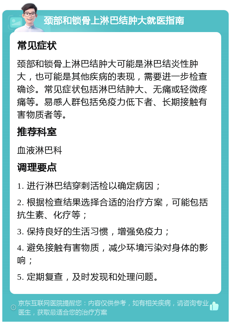 颈部和锁骨上淋巴结肿大就医指南 常见症状 颈部和锁骨上淋巴结肿大可能是淋巴结炎性肿大，也可能是其他疾病的表现，需要进一步检查确诊。常见症状包括淋巴结肿大、无痛或轻微疼痛等。易感人群包括免疫力低下者、长期接触有害物质者等。 推荐科室 血液淋巴科 调理要点 1. 进行淋巴结穿刺活检以确定病因； 2. 根据检查结果选择合适的治疗方案，可能包括抗生素、化疗等； 3. 保持良好的生活习惯，增强免疫力； 4. 避免接触有害物质，减少环境污染对身体的影响； 5. 定期复查，及时发现和处理问题。