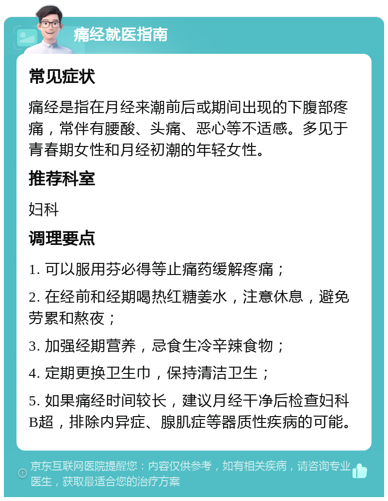 痛经就医指南 常见症状 痛经是指在月经来潮前后或期间出现的下腹部疼痛，常伴有腰酸、头痛、恶心等不适感。多见于青春期女性和月经初潮的年轻女性。 推荐科室 妇科 调理要点 1. 可以服用芬必得等止痛药缓解疼痛； 2. 在经前和经期喝热红糖姜水，注意休息，避免劳累和熬夜； 3. 加强经期营养，忌食生冷辛辣食物； 4. 定期更换卫生巾，保持清洁卫生； 5. 如果痛经时间较长，建议月经干净后检查妇科B超，排除内异症、腺肌症等器质性疾病的可能。