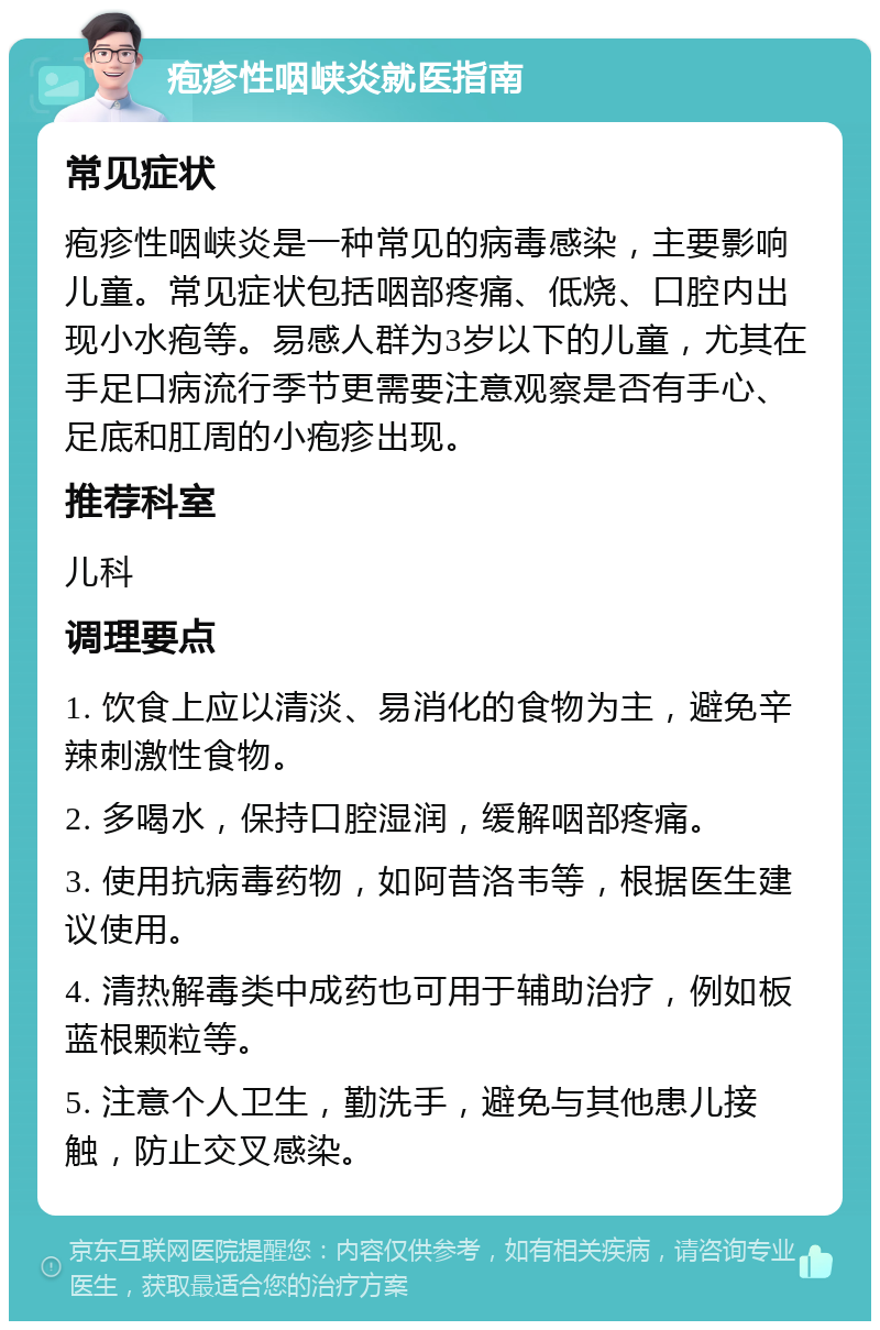 疱疹性咽峡炎就医指南 常见症状 疱疹性咽峡炎是一种常见的病毒感染，主要影响儿童。常见症状包括咽部疼痛、低烧、口腔内出现小水疱等。易感人群为3岁以下的儿童，尤其在手足口病流行季节更需要注意观察是否有手心、足底和肛周的小疱疹出现。 推荐科室 儿科 调理要点 1. 饮食上应以清淡、易消化的食物为主，避免辛辣刺激性食物。 2. 多喝水，保持口腔湿润，缓解咽部疼痛。 3. 使用抗病毒药物，如阿昔洛韦等，根据医生建议使用。 4. 清热解毒类中成药也可用于辅助治疗，例如板蓝根颗粒等。 5. 注意个人卫生，勤洗手，避免与其他患儿接触，防止交叉感染。