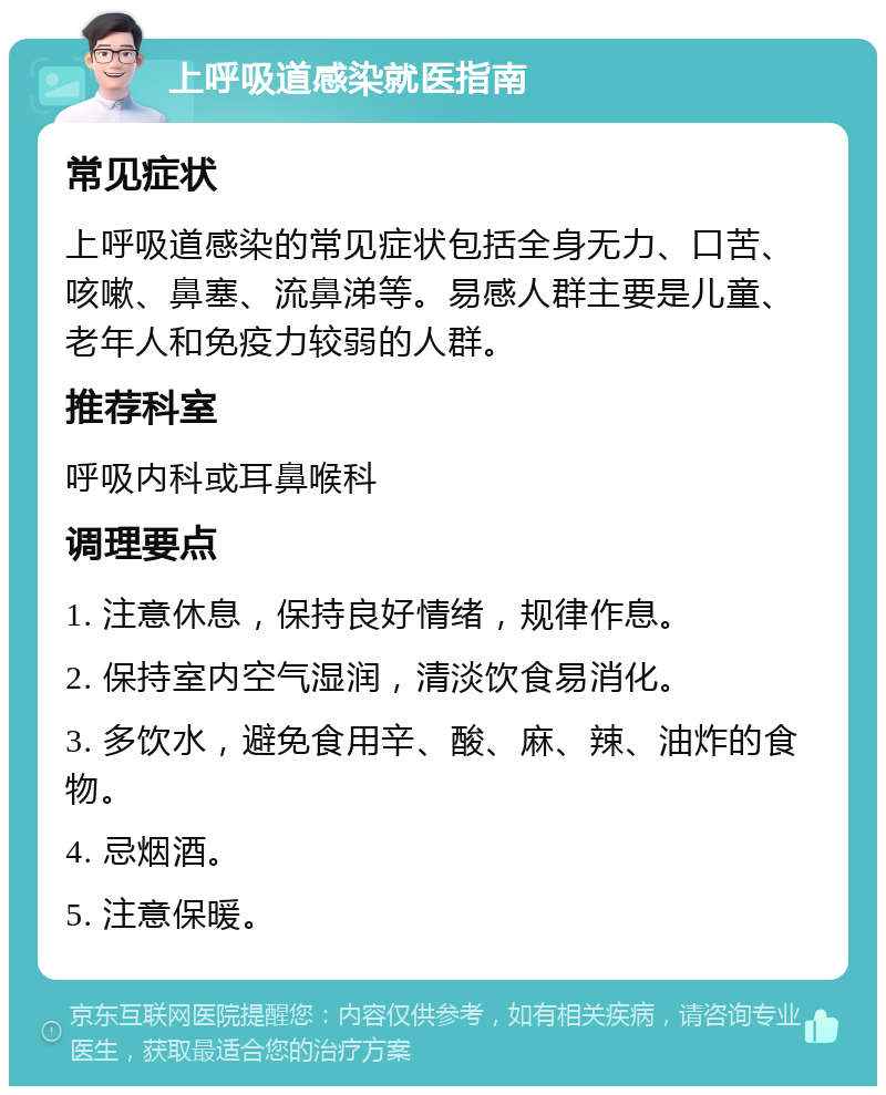 上呼吸道感染就医指南 常见症状 上呼吸道感染的常见症状包括全身无力、口苦、咳嗽、鼻塞、流鼻涕等。易感人群主要是儿童、老年人和免疫力较弱的人群。 推荐科室 呼吸内科或耳鼻喉科 调理要点 1. 注意休息，保持良好情绪，规律作息。 2. 保持室内空气湿润，清淡饮食易消化。 3. 多饮水，避免食用辛、酸、麻、辣、油炸的食物。 4. 忌烟酒。 5. 注意保暖。