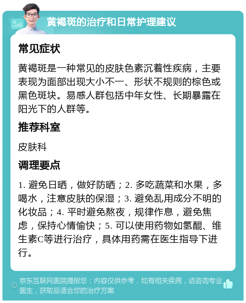 黄褐斑的治疗和日常护理建议 常见症状 黄褐斑是一种常见的皮肤色素沉着性疾病，主要表现为面部出现大小不一、形状不规则的棕色或黑色斑块。易感人群包括中年女性、长期暴露在阳光下的人群等。 推荐科室 皮肤科 调理要点 1. 避免日晒，做好防晒；2. 多吃蔬菜和水果，多喝水，注意皮肤的保湿；3. 避免乱用成分不明的化妆品；4. 平时避免熬夜，规律作息，避免焦虑，保持心情愉快；5. 可以使用药物如氢醌、维生素C等进行治疗，具体用药需在医生指导下进行。