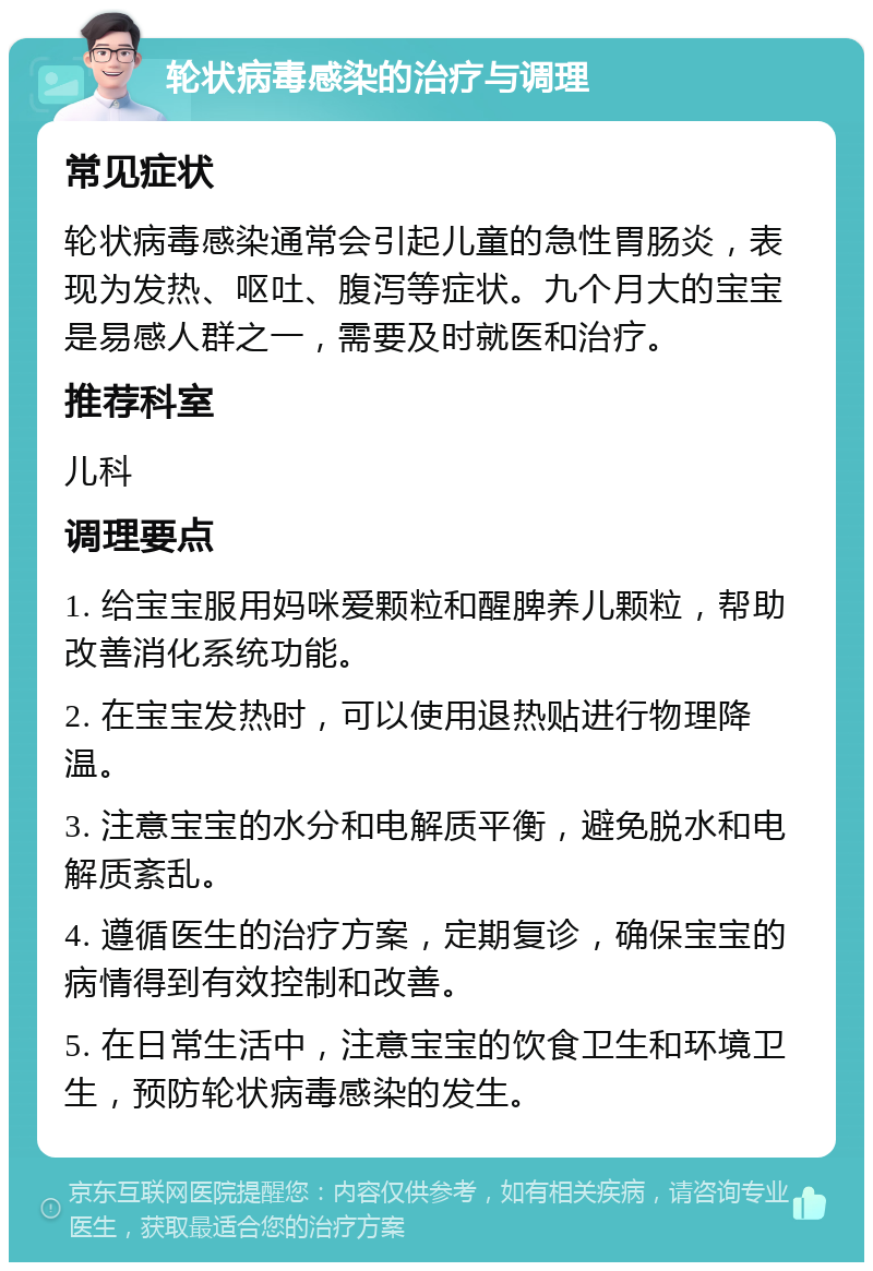 轮状病毒感染的治疗与调理 常见症状 轮状病毒感染通常会引起儿童的急性胃肠炎，表现为发热、呕吐、腹泻等症状。九个月大的宝宝是易感人群之一，需要及时就医和治疗。 推荐科室 儿科 调理要点 1. 给宝宝服用妈咪爱颗粒和醒脾养儿颗粒，帮助改善消化系统功能。 2. 在宝宝发热时，可以使用退热贴进行物理降温。 3. 注意宝宝的水分和电解质平衡，避免脱水和电解质紊乱。 4. 遵循医生的治疗方案，定期复诊，确保宝宝的病情得到有效控制和改善。 5. 在日常生活中，注意宝宝的饮食卫生和环境卫生，预防轮状病毒感染的发生。