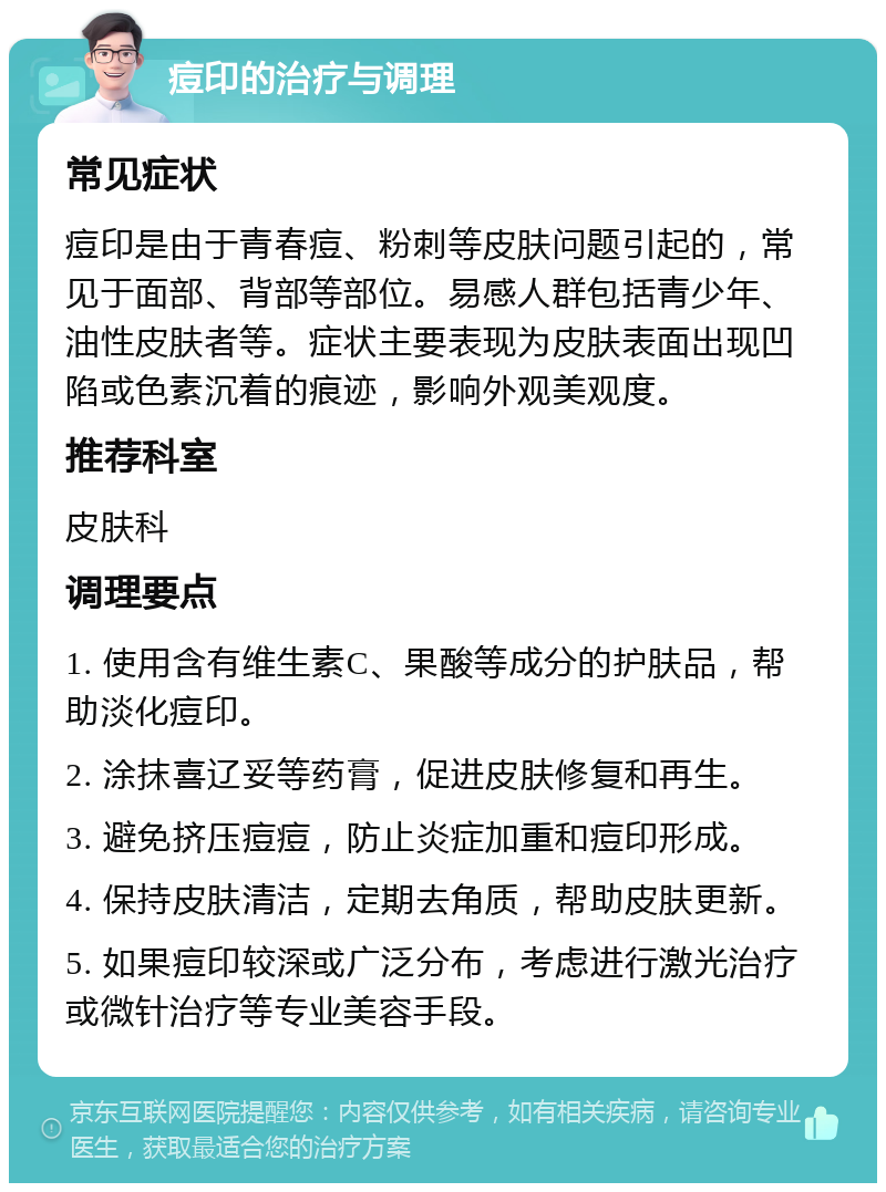 痘印的治疗与调理 常见症状 痘印是由于青春痘、粉刺等皮肤问题引起的，常见于面部、背部等部位。易感人群包括青少年、油性皮肤者等。症状主要表现为皮肤表面出现凹陷或色素沉着的痕迹，影响外观美观度。 推荐科室 皮肤科 调理要点 1. 使用含有维生素C、果酸等成分的护肤品，帮助淡化痘印。 2. 涂抹喜辽妥等药膏，促进皮肤修复和再生。 3. 避免挤压痘痘，防止炎症加重和痘印形成。 4. 保持皮肤清洁，定期去角质，帮助皮肤更新。 5. 如果痘印较深或广泛分布，考虑进行激光治疗或微针治疗等专业美容手段。