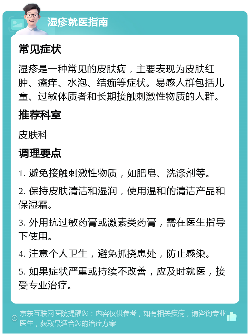 湿疹就医指南 常见症状 湿疹是一种常见的皮肤病，主要表现为皮肤红肿、瘙痒、水泡、结痂等症状。易感人群包括儿童、过敏体质者和长期接触刺激性物质的人群。 推荐科室 皮肤科 调理要点 1. 避免接触刺激性物质，如肥皂、洗涤剂等。 2. 保持皮肤清洁和湿润，使用温和的清洁产品和保湿霜。 3. 外用抗过敏药膏或激素类药膏，需在医生指导下使用。 4. 注意个人卫生，避免抓挠患处，防止感染。 5. 如果症状严重或持续不改善，应及时就医，接受专业治疗。