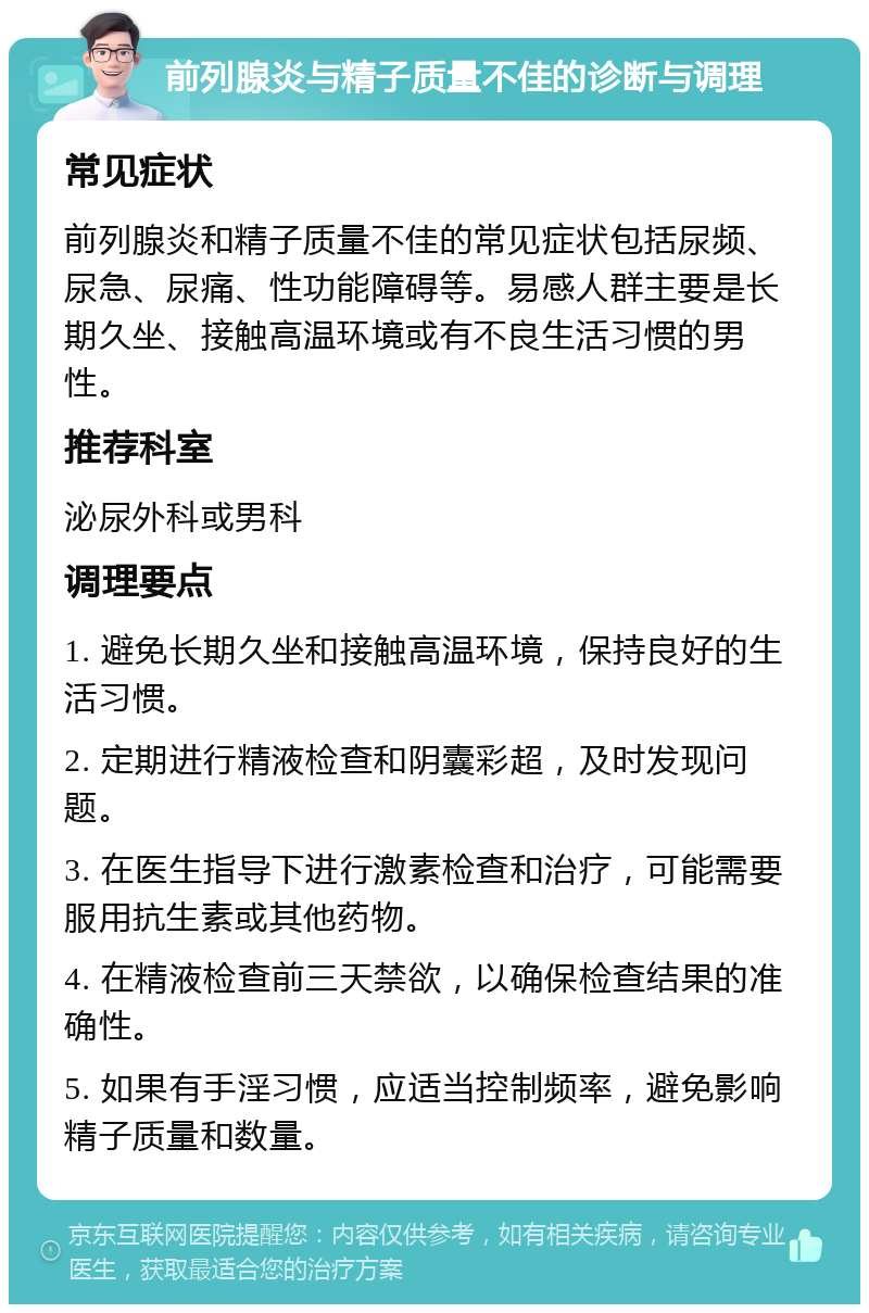 前列腺炎与精子质量不佳的诊断与调理 常见症状 前列腺炎和精子质量不佳的常见症状包括尿频、尿急、尿痛、性功能障碍等。易感人群主要是长期久坐、接触高温环境或有不良生活习惯的男性。 推荐科室 泌尿外科或男科 调理要点 1. 避免长期久坐和接触高温环境，保持良好的生活习惯。 2. 定期进行精液检查和阴囊彩超，及时发现问题。 3. 在医生指导下进行激素检查和治疗，可能需要服用抗生素或其他药物。 4. 在精液检查前三天禁欲，以确保检查结果的准确性。 5. 如果有手淫习惯，应适当控制频率，避免影响精子质量和数量。