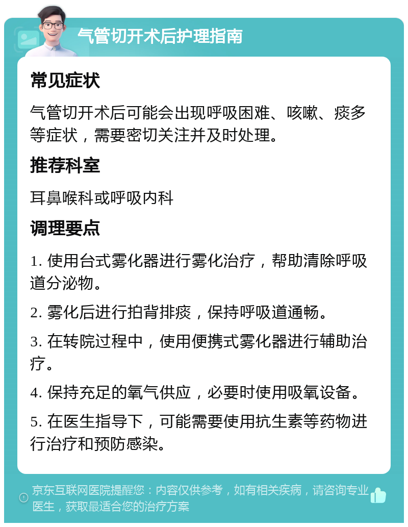 气管切开术后护理指南 常见症状 气管切开术后可能会出现呼吸困难、咳嗽、痰多等症状，需要密切关注并及时处理。 推荐科室 耳鼻喉科或呼吸内科 调理要点 1. 使用台式雾化器进行雾化治疗，帮助清除呼吸道分泌物。 2. 雾化后进行拍背排痰，保持呼吸道通畅。 3. 在转院过程中，使用便携式雾化器进行辅助治疗。 4. 保持充足的氧气供应，必要时使用吸氧设备。 5. 在医生指导下，可能需要使用抗生素等药物进行治疗和预防感染。