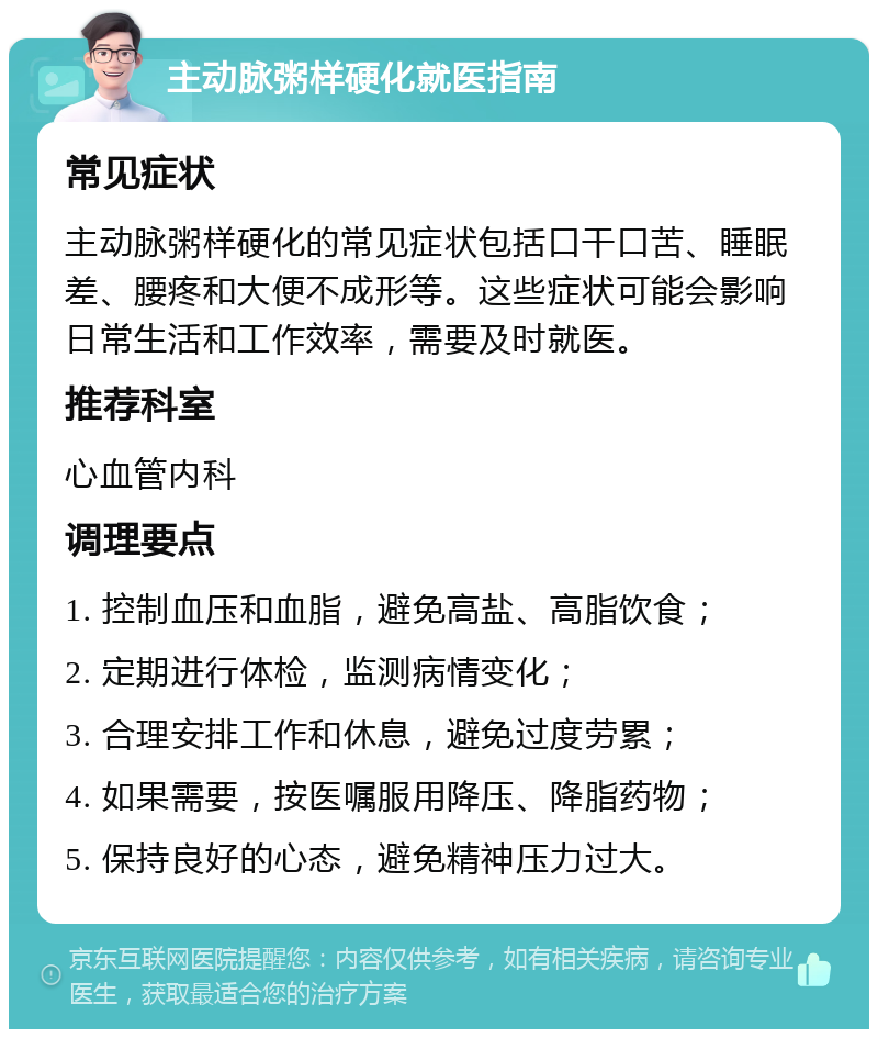 主动脉粥样硬化就医指南 常见症状 主动脉粥样硬化的常见症状包括口干口苦、睡眠差、腰疼和大便不成形等。这些症状可能会影响日常生活和工作效率，需要及时就医。 推荐科室 心血管内科 调理要点 1. 控制血压和血脂，避免高盐、高脂饮食； 2. 定期进行体检，监测病情变化； 3. 合理安排工作和休息，避免过度劳累； 4. 如果需要，按医嘱服用降压、降脂药物； 5. 保持良好的心态，避免精神压力过大。