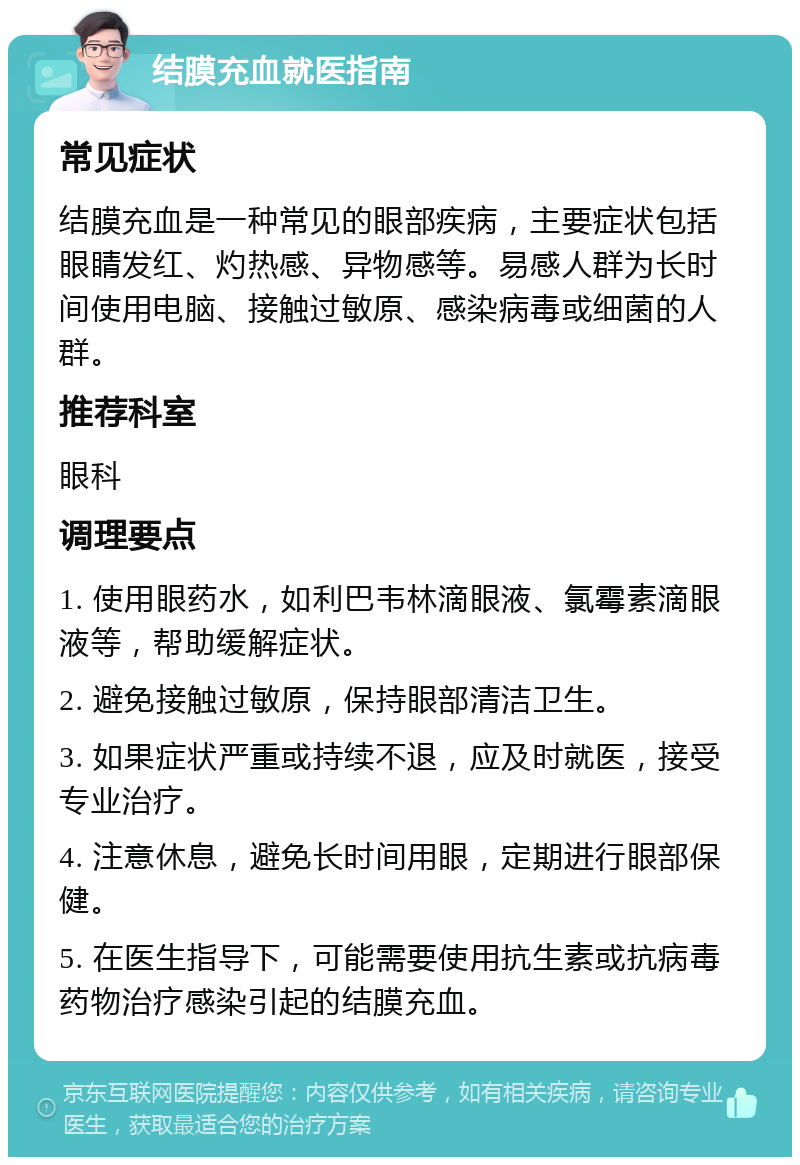 结膜充血就医指南 常见症状 结膜充血是一种常见的眼部疾病，主要症状包括眼睛发红、灼热感、异物感等。易感人群为长时间使用电脑、接触过敏原、感染病毒或细菌的人群。 推荐科室 眼科 调理要点 1. 使用眼药水，如利巴韦林滴眼液、氯霉素滴眼液等，帮助缓解症状。 2. 避免接触过敏原，保持眼部清洁卫生。 3. 如果症状严重或持续不退，应及时就医，接受专业治疗。 4. 注意休息，避免长时间用眼，定期进行眼部保健。 5. 在医生指导下，可能需要使用抗生素或抗病毒药物治疗感染引起的结膜充血。