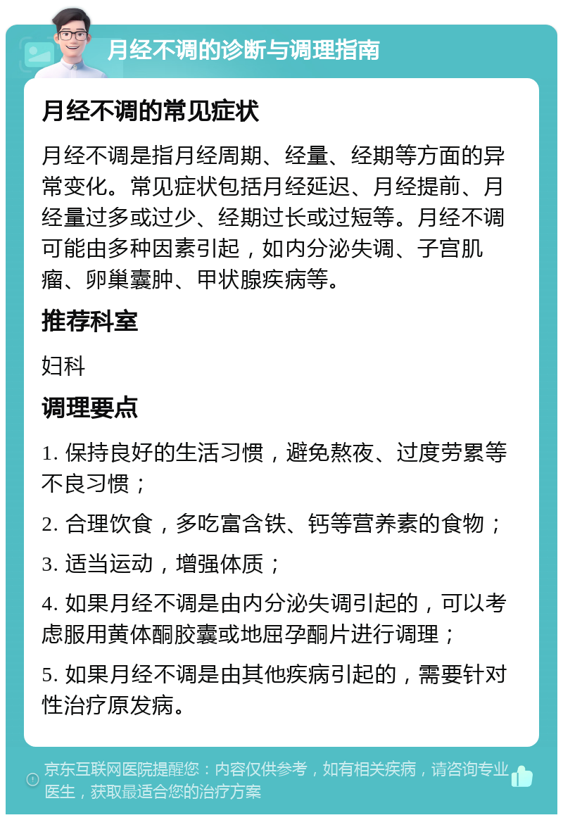 月经不调的诊断与调理指南 月经不调的常见症状 月经不调是指月经周期、经量、经期等方面的异常变化。常见症状包括月经延迟、月经提前、月经量过多或过少、经期过长或过短等。月经不调可能由多种因素引起，如内分泌失调、子宫肌瘤、卵巢囊肿、甲状腺疾病等。 推荐科室 妇科 调理要点 1. 保持良好的生活习惯，避免熬夜、过度劳累等不良习惯； 2. 合理饮食，多吃富含铁、钙等营养素的食物； 3. 适当运动，增强体质； 4. 如果月经不调是由内分泌失调引起的，可以考虑服用黄体酮胶囊或地屈孕酮片进行调理； 5. 如果月经不调是由其他疾病引起的，需要针对性治疗原发病。