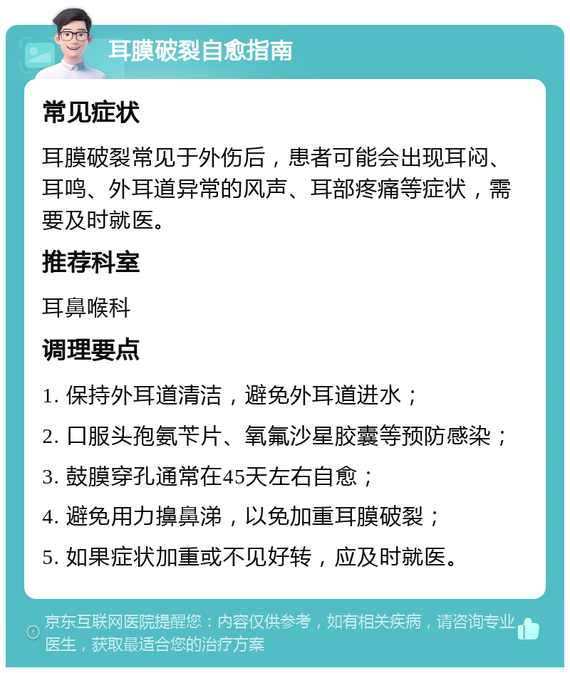 耳膜破裂自愈指南 常见症状 耳膜破裂常见于外伤后，患者可能会出现耳闷、耳鸣、外耳道异常的风声、耳部疼痛等症状，需要及时就医。 推荐科室 耳鼻喉科 调理要点 1. 保持外耳道清洁，避免外耳道进水； 2. 口服头孢氨苄片、氧氟沙星胶囊等预防感染； 3. 鼓膜穿孔通常在45天左右自愈； 4. 避免用力擤鼻涕，以免加重耳膜破裂； 5. 如果症状加重或不见好转，应及时就医。