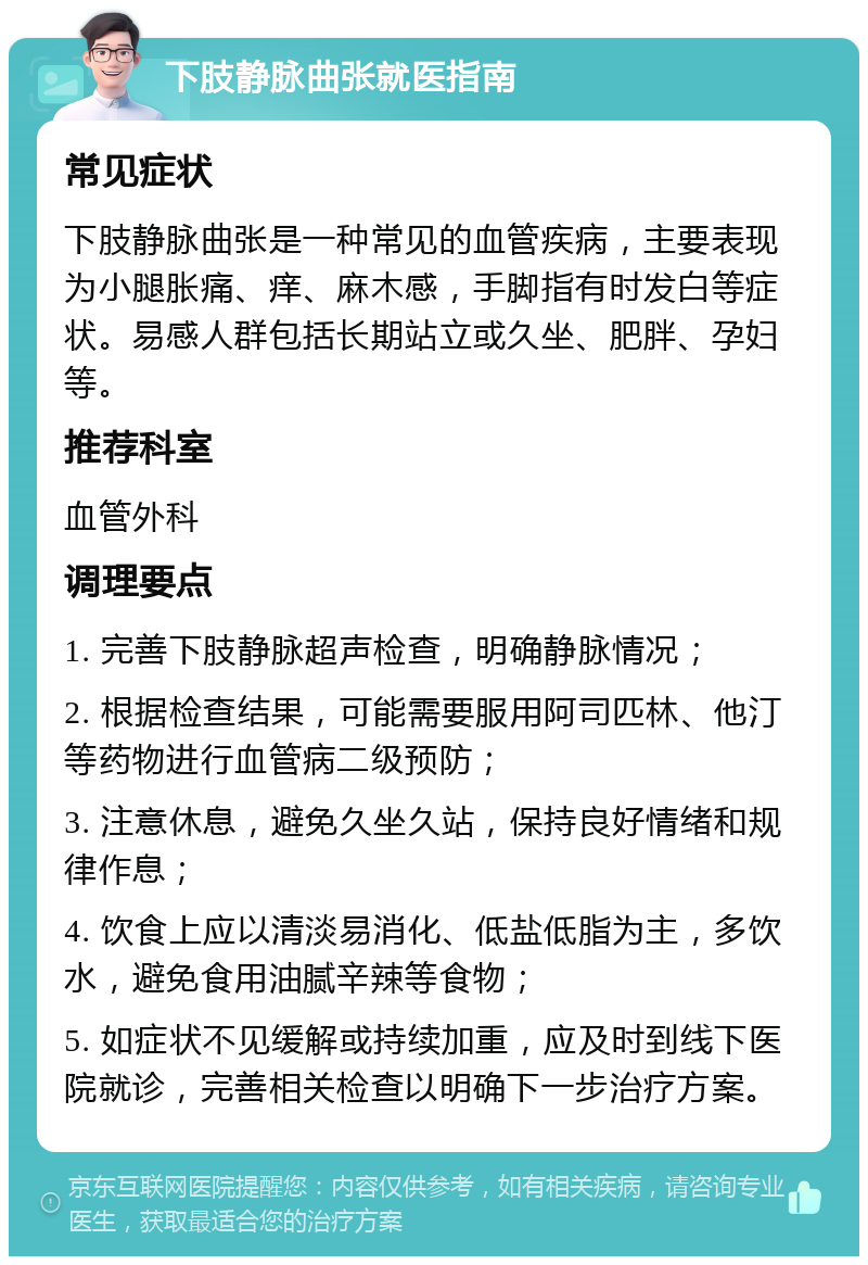 下肢静脉曲张就医指南 常见症状 下肢静脉曲张是一种常见的血管疾病，主要表现为小腿胀痛、痒、麻木感，手脚指有时发白等症状。易感人群包括长期站立或久坐、肥胖、孕妇等。 推荐科室 血管外科 调理要点 1. 完善下肢静脉超声检查，明确静脉情况； 2. 根据检查结果，可能需要服用阿司匹林、他汀等药物进行血管病二级预防； 3. 注意休息，避免久坐久站，保持良好情绪和规律作息； 4. 饮食上应以清淡易消化、低盐低脂为主，多饮水，避免食用油腻辛辣等食物； 5. 如症状不见缓解或持续加重，应及时到线下医院就诊，完善相关检查以明确下一步治疗方案。