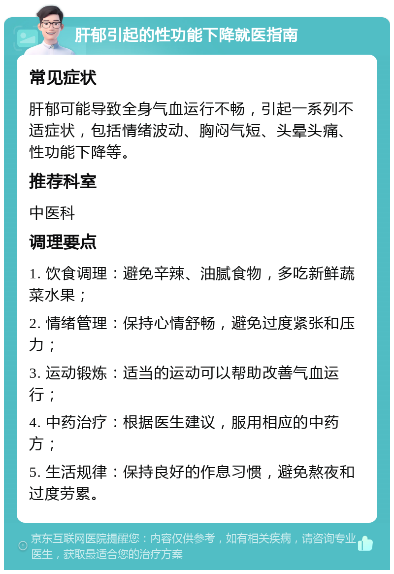 肝郁引起的性功能下降就医指南 常见症状 肝郁可能导致全身气血运行不畅，引起一系列不适症状，包括情绪波动、胸闷气短、头晕头痛、性功能下降等。 推荐科室 中医科 调理要点 1. 饮食调理：避免辛辣、油腻食物，多吃新鲜蔬菜水果； 2. 情绪管理：保持心情舒畅，避免过度紧张和压力； 3. 运动锻炼：适当的运动可以帮助改善气血运行； 4. 中药治疗：根据医生建议，服用相应的中药方； 5. 生活规律：保持良好的作息习惯，避免熬夜和过度劳累。