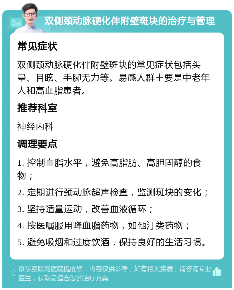 双侧颈动脉硬化伴附壁斑块的治疗与管理 常见症状 双侧颈动脉硬化伴附壁斑块的常见症状包括头晕、目眩、手脚无力等。易感人群主要是中老年人和高血脂患者。 推荐科室 神经内科 调理要点 1. 控制血脂水平，避免高脂肪、高胆固醇的食物； 2. 定期进行颈动脉超声检查，监测斑块的变化； 3. 坚持适量运动，改善血液循环； 4. 按医嘱服用降血脂药物，如他汀类药物； 5. 避免吸烟和过度饮酒，保持良好的生活习惯。