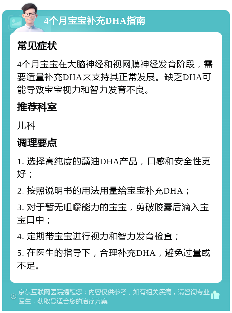 4个月宝宝补充DHA指南 常见症状 4个月宝宝在大脑神经和视网膜神经发育阶段，需要适量补充DHA来支持其正常发展。缺乏DHA可能导致宝宝视力和智力发育不良。 推荐科室 儿科 调理要点 1. 选择高纯度的藻油DHA产品，口感和安全性更好； 2. 按照说明书的用法用量给宝宝补充DHA； 3. 对于暂无咀嚼能力的宝宝，剪破胶囊后滴入宝宝口中； 4. 定期带宝宝进行视力和智力发育检查； 5. 在医生的指导下，合理补充DHA，避免过量或不足。