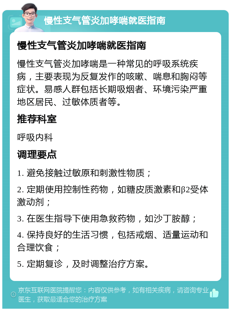 慢性支气管炎加哮喘就医指南 慢性支气管炎加哮喘就医指南 慢性支气管炎加哮喘是一种常见的呼吸系统疾病，主要表现为反复发作的咳嗽、喘息和胸闷等症状。易感人群包括长期吸烟者、环境污染严重地区居民、过敏体质者等。 推荐科室 呼吸内科 调理要点 1. 避免接触过敏原和刺激性物质； 2. 定期使用控制性药物，如糖皮质激素和β2受体激动剂； 3. 在医生指导下使用急救药物，如沙丁胺醇； 4. 保持良好的生活习惯，包括戒烟、适量运动和合理饮食； 5. 定期复诊，及时调整治疗方案。