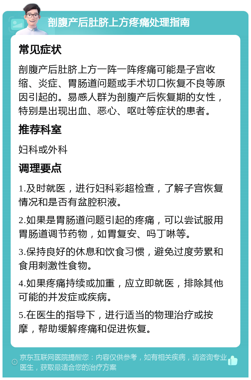 剖腹产后肚脐上方疼痛处理指南 常见症状 剖腹产后肚脐上方一阵一阵疼痛可能是子宫收缩、炎症、胃肠道问题或手术切口恢复不良等原因引起的。易感人群为剖腹产后恢复期的女性，特别是出现出血、恶心、呕吐等症状的患者。 推荐科室 妇科或外科 调理要点 1.及时就医，进行妇科彩超检查，了解子宫恢复情况和是否有盆腔积液。 2.如果是胃肠道问题引起的疼痛，可以尝试服用胃肠道调节药物，如胃复安、吗丁啉等。 3.保持良好的休息和饮食习惯，避免过度劳累和食用刺激性食物。 4.如果疼痛持续或加重，应立即就医，排除其他可能的并发症或疾病。 5.在医生的指导下，进行适当的物理治疗或按摩，帮助缓解疼痛和促进恢复。