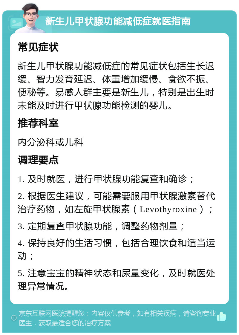 新生儿甲状腺功能减低症就医指南 常见症状 新生儿甲状腺功能减低症的常见症状包括生长迟缓、智力发育延迟、体重增加缓慢、食欲不振、便秘等。易感人群主要是新生儿，特别是出生时未能及时进行甲状腺功能检测的婴儿。 推荐科室 内分泌科或儿科 调理要点 1. 及时就医，进行甲状腺功能复查和确诊； 2. 根据医生建议，可能需要服用甲状腺激素替代治疗药物，如左旋甲状腺素（Levothyroxine）； 3. 定期复查甲状腺功能，调整药物剂量； 4. 保持良好的生活习惯，包括合理饮食和适当运动； 5. 注意宝宝的精神状态和尿量变化，及时就医处理异常情况。