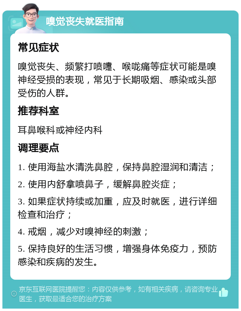 嗅觉丧失就医指南 常见症状 嗅觉丧失、频繁打喷嚏、喉咙痛等症状可能是嗅神经受损的表现，常见于长期吸烟、感染或头部受伤的人群。 推荐科室 耳鼻喉科或神经内科 调理要点 1. 使用海盐水清洗鼻腔，保持鼻腔湿润和清洁； 2. 使用内舒拿喷鼻子，缓解鼻腔炎症； 3. 如果症状持续或加重，应及时就医，进行详细检查和治疗； 4. 戒烟，减少对嗅神经的刺激； 5. 保持良好的生活习惯，增强身体免疫力，预防感染和疾病的发生。