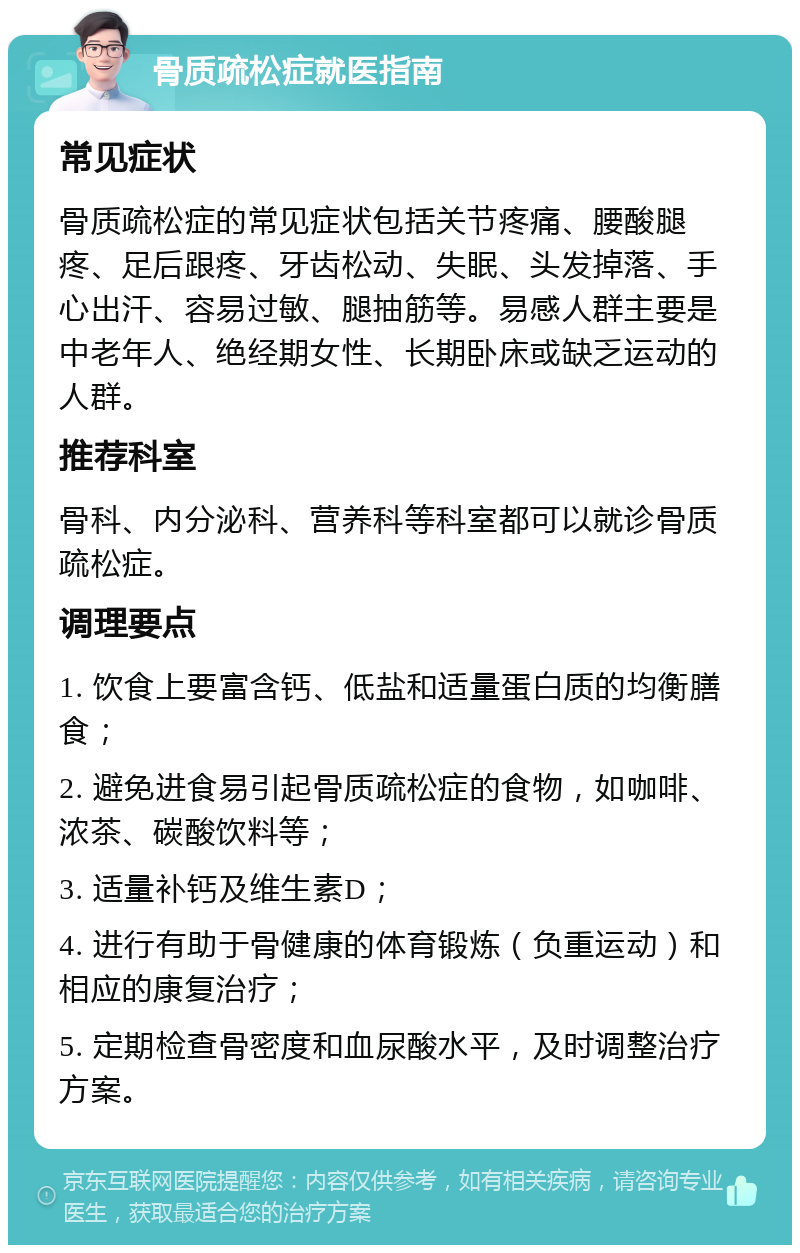 骨质疏松症就医指南 常见症状 骨质疏松症的常见症状包括关节疼痛、腰酸腿疼、足后跟疼、牙齿松动、失眠、头发掉落、手心出汗、容易过敏、腿抽筋等。易感人群主要是中老年人、绝经期女性、长期卧床或缺乏运动的人群。 推荐科室 骨科、内分泌科、营养科等科室都可以就诊骨质疏松症。 调理要点 1. 饮食上要富含钙、低盐和适量蛋白质的均衡膳食； 2. 避免进食易引起骨质疏松症的食物，如咖啡、浓茶、碳酸饮料等； 3. 适量补钙及维生素D； 4. 进行有助于骨健康的体育锻炼（负重运动）和相应的康复治疗； 5. 定期检查骨密度和血尿酸水平，及时调整治疗方案。