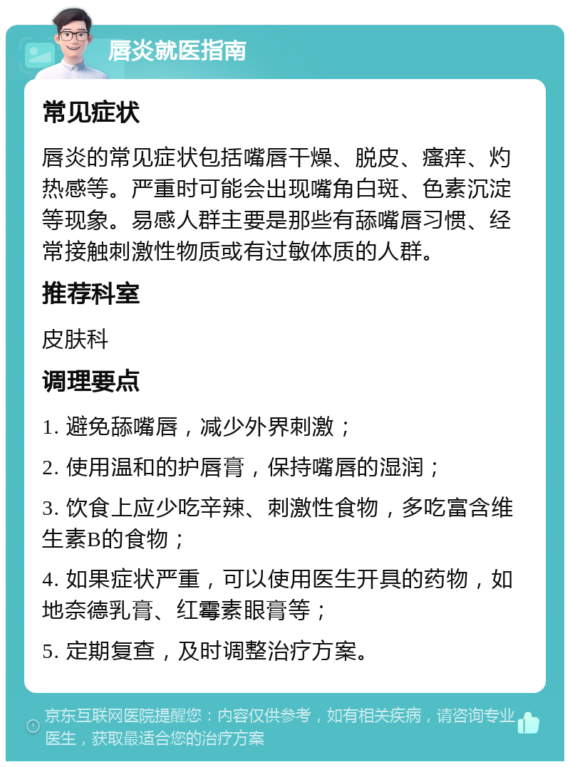 唇炎就医指南 常见症状 唇炎的常见症状包括嘴唇干燥、脱皮、瘙痒、灼热感等。严重时可能会出现嘴角白斑、色素沉淀等现象。易感人群主要是那些有舔嘴唇习惯、经常接触刺激性物质或有过敏体质的人群。 推荐科室 皮肤科 调理要点 1. 避免舔嘴唇，减少外界刺激； 2. 使用温和的护唇膏，保持嘴唇的湿润； 3. 饮食上应少吃辛辣、刺激性食物，多吃富含维生素B的食物； 4. 如果症状严重，可以使用医生开具的药物，如地奈德乳膏、红霉素眼膏等； 5. 定期复查，及时调整治疗方案。