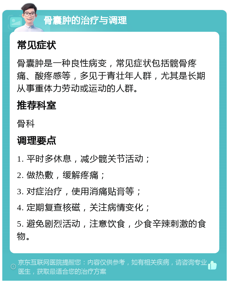 骨囊肿的治疗与调理 常见症状 骨囊肿是一种良性病变，常见症状包括髋骨疼痛、酸疼感等，多见于青壮年人群，尤其是长期从事重体力劳动或运动的人群。 推荐科室 骨科 调理要点 1. 平时多休息，减少髋关节活动； 2. 做热敷，缓解疼痛； 3. 对症治疗，使用消痛贴膏等； 4. 定期复查核磁，关注病情变化； 5. 避免剧烈活动，注意饮食，少食辛辣刺激的食物。