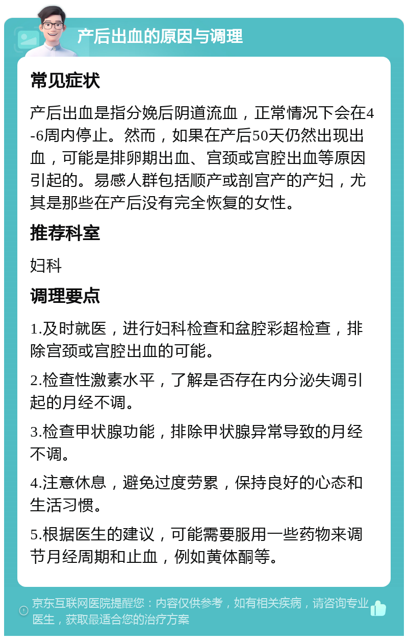 产后出血的原因与调理 常见症状 产后出血是指分娩后阴道流血，正常情况下会在4-6周内停止。然而，如果在产后50天仍然出现出血，可能是排卵期出血、宫颈或宫腔出血等原因引起的。易感人群包括顺产或剖宫产的产妇，尤其是那些在产后没有完全恢复的女性。 推荐科室 妇科 调理要点 1.及时就医，进行妇科检查和盆腔彩超检查，排除宫颈或宫腔出血的可能。 2.检查性激素水平，了解是否存在内分泌失调引起的月经不调。 3.检查甲状腺功能，排除甲状腺异常导致的月经不调。 4.注意休息，避免过度劳累，保持良好的心态和生活习惯。 5.根据医生的建议，可能需要服用一些药物来调节月经周期和止血，例如黄体酮等。