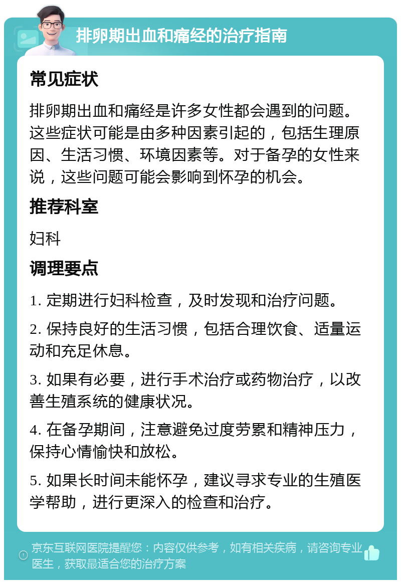 排卵期出血和痛经的治疗指南 常见症状 排卵期出血和痛经是许多女性都会遇到的问题。这些症状可能是由多种因素引起的，包括生理原因、生活习惯、环境因素等。对于备孕的女性来说，这些问题可能会影响到怀孕的机会。 推荐科室 妇科 调理要点 1. 定期进行妇科检查，及时发现和治疗问题。 2. 保持良好的生活习惯，包括合理饮食、适量运动和充足休息。 3. 如果有必要，进行手术治疗或药物治疗，以改善生殖系统的健康状况。 4. 在备孕期间，注意避免过度劳累和精神压力，保持心情愉快和放松。 5. 如果长时间未能怀孕，建议寻求专业的生殖医学帮助，进行更深入的检查和治疗。