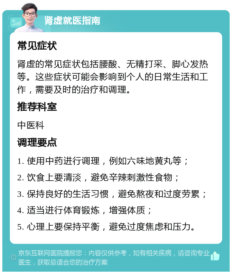 肾虚就医指南 常见症状 肾虚的常见症状包括腰酸、无精打采、脚心发热等。这些症状可能会影响到个人的日常生活和工作，需要及时的治疗和调理。 推荐科室 中医科 调理要点 1. 使用中药进行调理，例如六味地黄丸等； 2. 饮食上要清淡，避免辛辣刺激性食物； 3. 保持良好的生活习惯，避免熬夜和过度劳累； 4. 适当进行体育锻炼，增强体质； 5. 心理上要保持平衡，避免过度焦虑和压力。