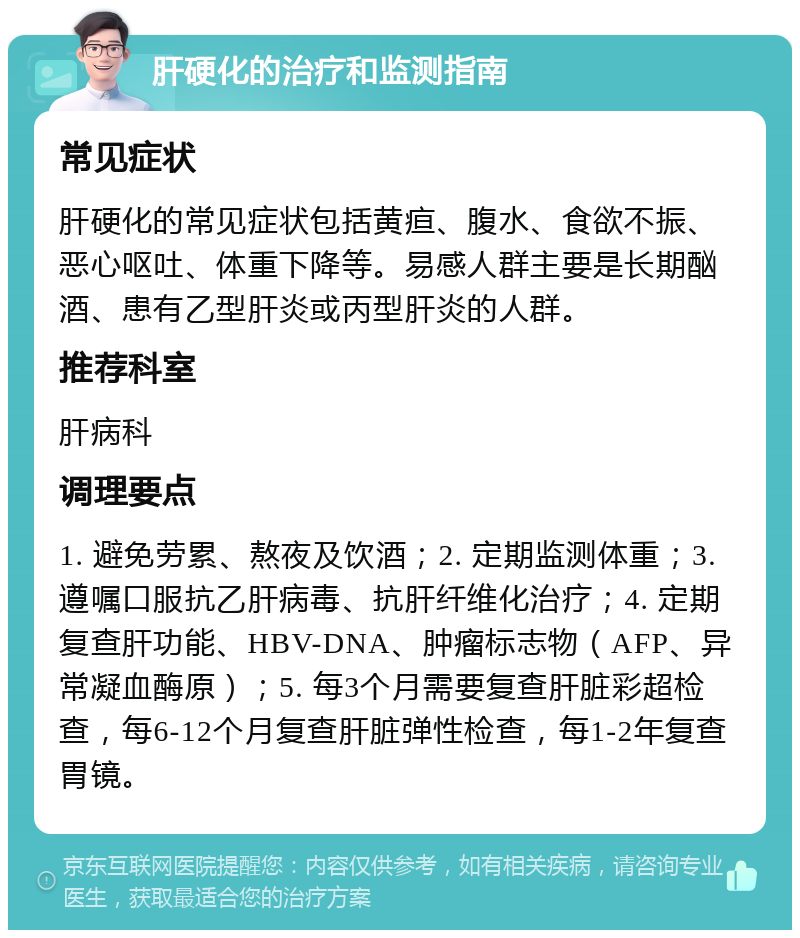 肝硬化的治疗和监测指南 常见症状 肝硬化的常见症状包括黄疸、腹水、食欲不振、恶心呕吐、体重下降等。易感人群主要是长期酗酒、患有乙型肝炎或丙型肝炎的人群。 推荐科室 肝病科 调理要点 1. 避免劳累、熬夜及饮酒；2. 定期监测体重；3. 遵嘱口服抗乙肝病毒、抗肝纤维化治疗；4. 定期复查肝功能、HBV-DNA、肿瘤标志物（AFP、异常凝血酶原）；5. 每3个月需要复查肝脏彩超检查，每6-12个月复查肝脏弹性检查，每1-2年复查胃镜。