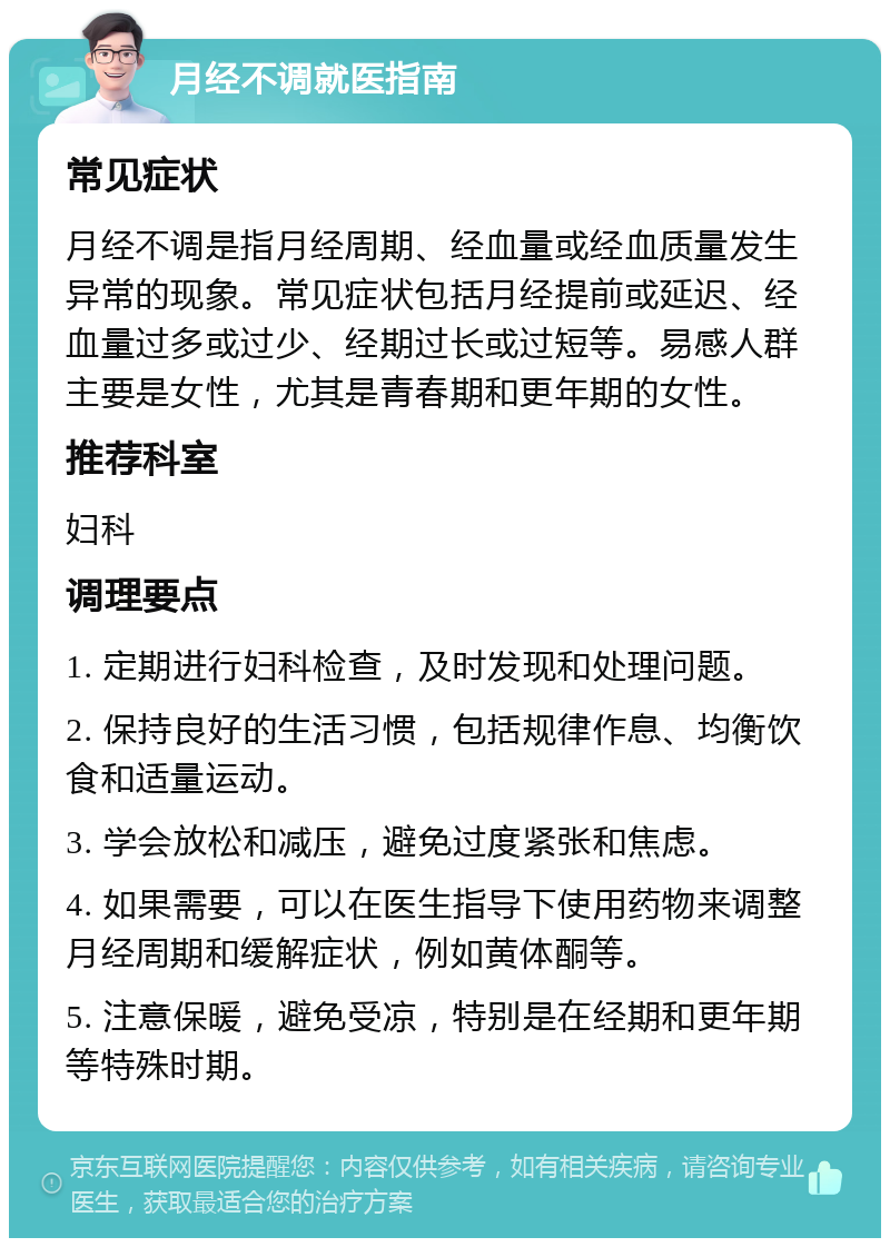 月经不调就医指南 常见症状 月经不调是指月经周期、经血量或经血质量发生异常的现象。常见症状包括月经提前或延迟、经血量过多或过少、经期过长或过短等。易感人群主要是女性，尤其是青春期和更年期的女性。 推荐科室 妇科 调理要点 1. 定期进行妇科检查，及时发现和处理问题。 2. 保持良好的生活习惯，包括规律作息、均衡饮食和适量运动。 3. 学会放松和减压，避免过度紧张和焦虑。 4. 如果需要，可以在医生指导下使用药物来调整月经周期和缓解症状，例如黄体酮等。 5. 注意保暖，避免受凉，特别是在经期和更年期等特殊时期。