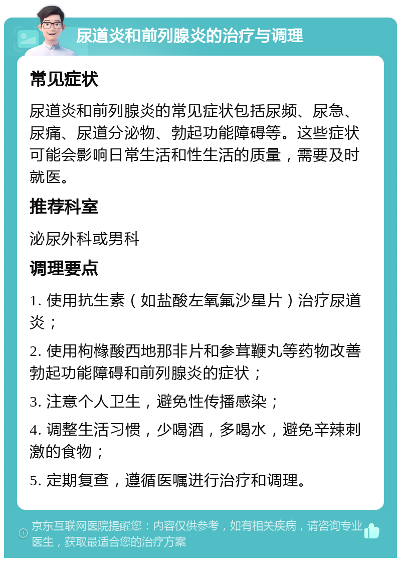 尿道炎和前列腺炎的治疗与调理 常见症状 尿道炎和前列腺炎的常见症状包括尿频、尿急、尿痛、尿道分泌物、勃起功能障碍等。这些症状可能会影响日常生活和性生活的质量，需要及时就医。 推荐科室 泌尿外科或男科 调理要点 1. 使用抗生素（如盐酸左氧氟沙星片）治疗尿道炎； 2. 使用枸橼酸西地那非片和参茸鞭丸等药物改善勃起功能障碍和前列腺炎的症状； 3. 注意个人卫生，避免性传播感染； 4. 调整生活习惯，少喝酒，多喝水，避免辛辣刺激的食物； 5. 定期复查，遵循医嘱进行治疗和调理。