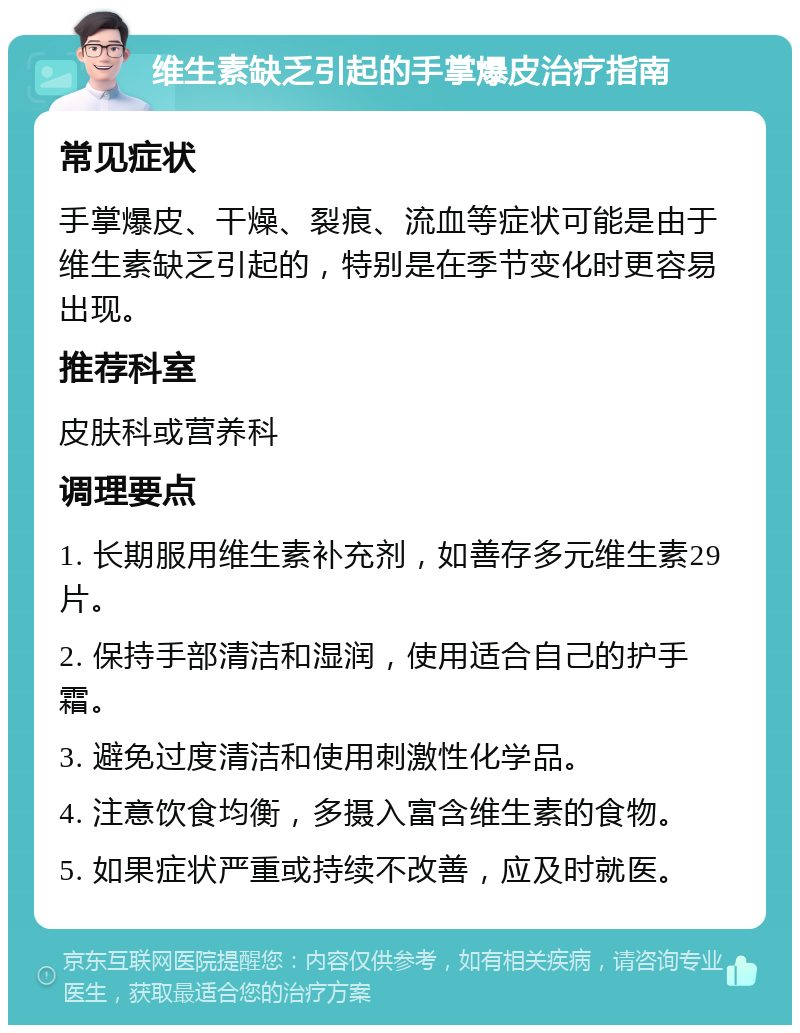 维生素缺乏引起的手掌爆皮治疗指南 常见症状 手掌爆皮、干燥、裂痕、流血等症状可能是由于维生素缺乏引起的，特别是在季节变化时更容易出现。 推荐科室 皮肤科或营养科 调理要点 1. 长期服用维生素补充剂，如善存多元维生素29片。 2. 保持手部清洁和湿润，使用适合自己的护手霜。 3. 避免过度清洁和使用刺激性化学品。 4. 注意饮食均衡，多摄入富含维生素的食物。 5. 如果症状严重或持续不改善，应及时就医。